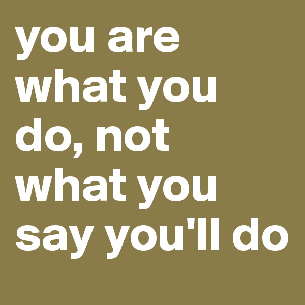 you are what you do, not what you say you'll do 