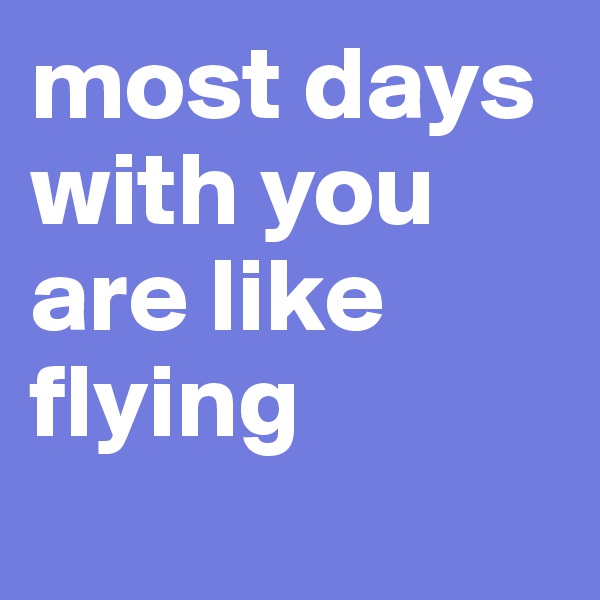 most days with you are like flying
