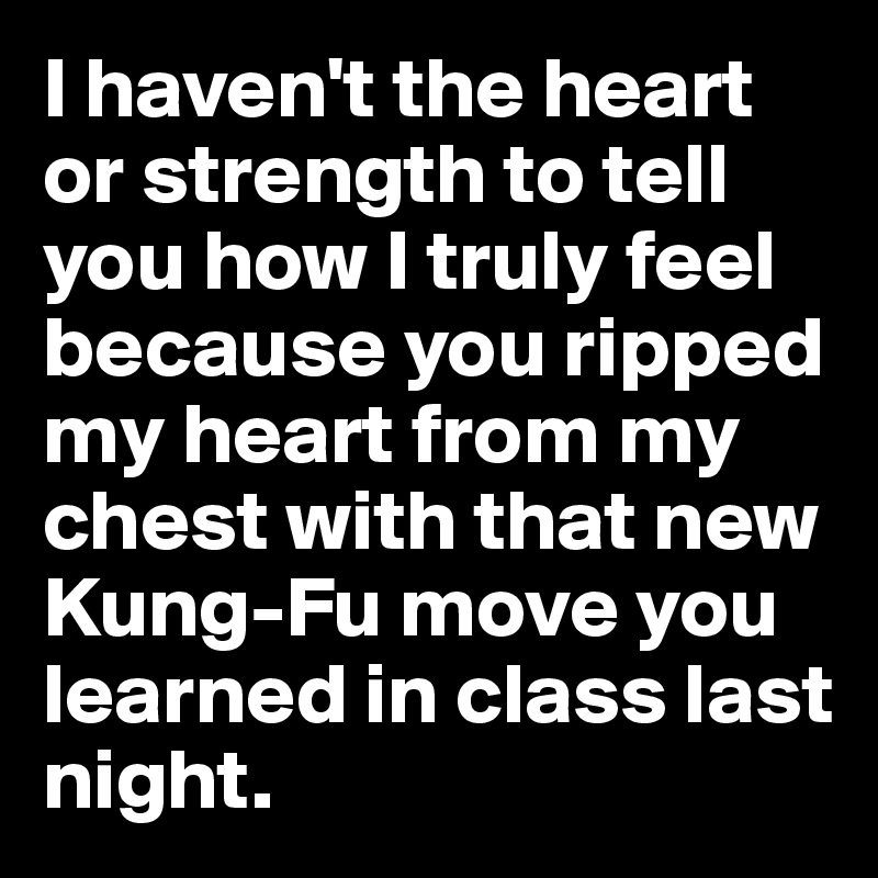 I haven't the heart or strength to tell you how I truly feel because you ripped my heart from my chest with that new Kung-Fu move you learned in class last night.
