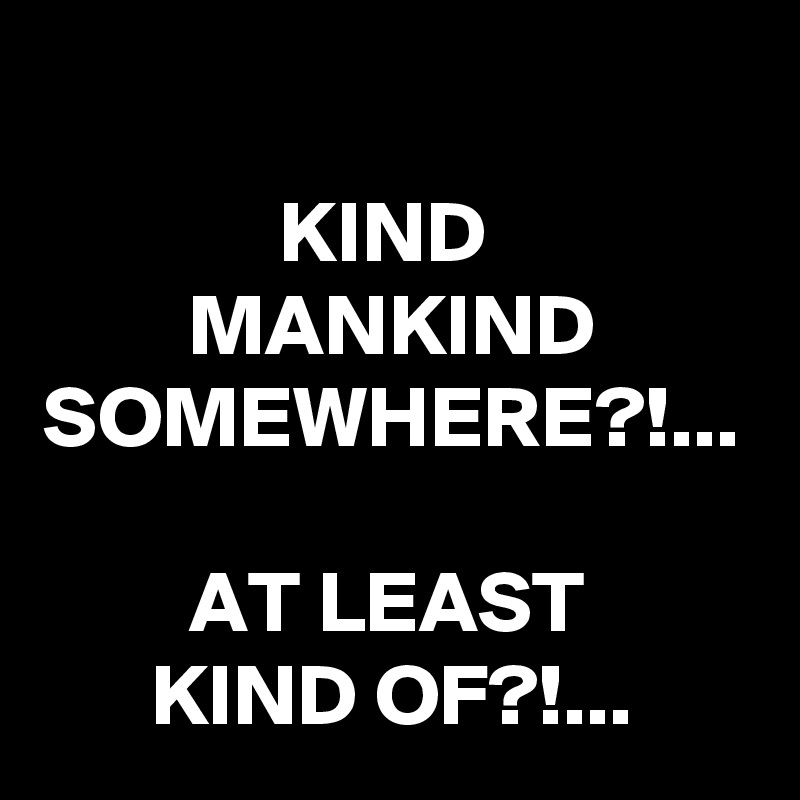 
KIND 
MANKIND SOMEWHERE?!...

AT LEAST 
KIND OF?!...