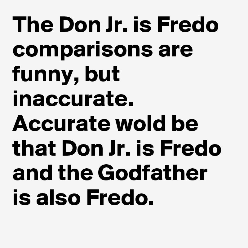 The Don Jr. is Fredo comparisons are funny, but inaccurate. Accurate wold be that Don Jr. is Fredo and the Godfather is also Fredo.