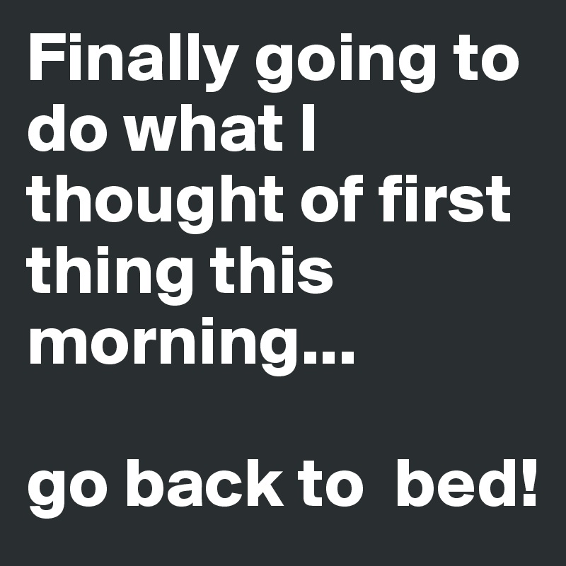 Finally going to do what I thought of first thing this morning...

go back to  bed!