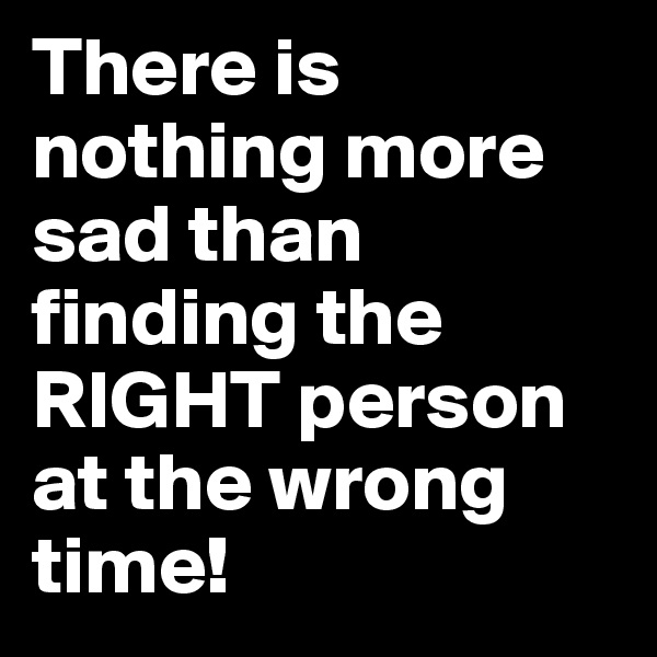There is nothing more sad than finding the RIGHT person  at the wrong time!