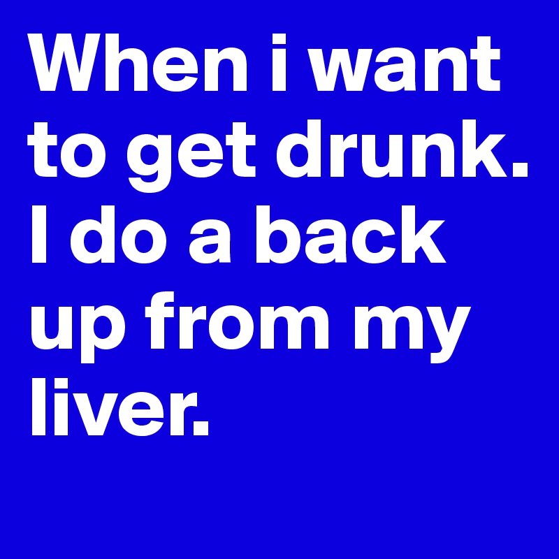 When i want to get drunk. I do a back up from my liver.