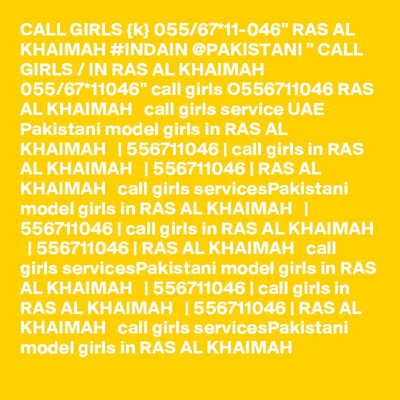 CALL GIRLS {k} 055/67*11-046" RAS AL KHAIMAH #INDAIN @PAKISTANI " CALL GIRLS / IN RAS AL KHAIMAH 055/67*11046" call girls O556711046 RAS AL KHAIMAH   call girls service UAE Pakistani model girls in RAS AL KHAIMAH   | 556711046 | call girls in RAS AL KHAIMAH   | 556711046 | RAS AL KHAIMAH   call girls servicesPakistani model girls in RAS AL KHAIMAH   | 556711046 | call girls in RAS AL KHAIMAH   | 556711046 | RAS AL KHAIMAH   call girls servicesPakistani model girls in RAS AL KHAIMAH   | 556711046 | call girls in RAS AL KHAIMAH   | 556711046 | RAS AL KHAIMAH   call girls servicesPakistani model girls in RAS AL KHAIMAH  