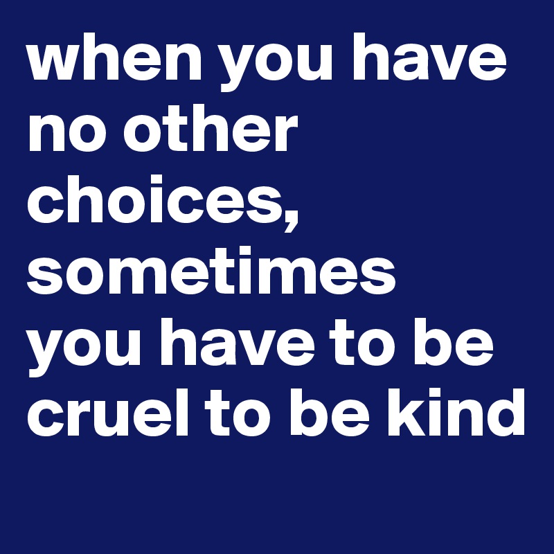 when you have no other choices, sometimes you have to be cruel to be kind