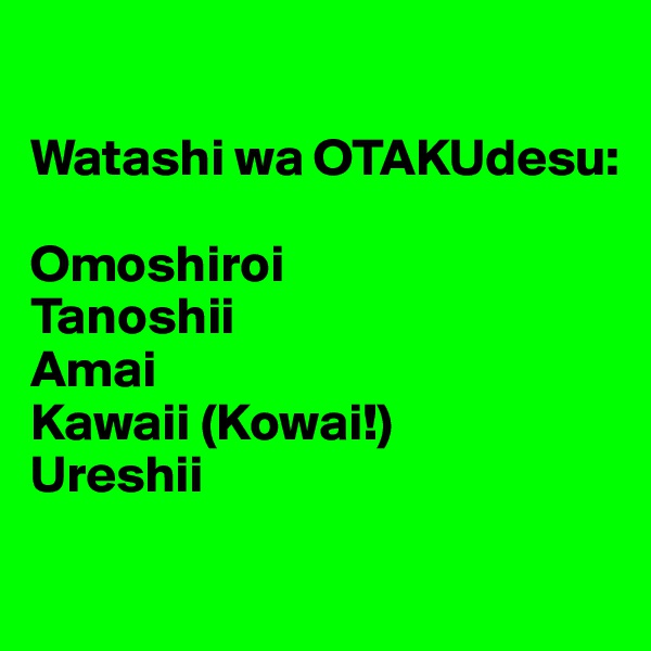 

Watashi wa OTAKUdesu:

Omoshiroi
Tanoshii
Amai
Kawaii (Kowai!)
Ureshii
