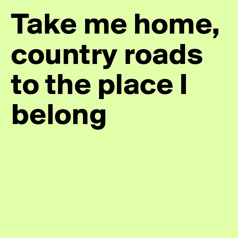 Take me home, country roads to the place I belong


