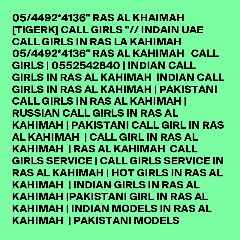 05/4492*4136" RAS AL KHAIMAH [TIGERK] CALL GIRLS "// INDAIN UAE CALL GIRLS IN RAS LA KAHIMAH 05/4492*4136" RAS AL KAHIMAH   CALL GIRLS | 0552542840 | INDIAN CALL GIRLS IN RAS AL KAHIMAH  INDIAN CALL GIRLS IN RAS AL KAHIMAH | PAKISTANI CALL GIRLS IN RAS AL KAHIMAH | RUSSIAN CALL GIRLS IN RAS AL KAHIMAH | PAKISTANI CALL GIRL IN RAS AL KAHIMAH  | CALL GIRL IN RAS AL KAHIMAH  | RAS AL KAHIMAH  CALL GIRLS SERVICE | CALL GIRLS SERVICE IN RAS AL KAHIMAH | HOT GIRLS IN RAS AL KAHIMAH  | INDIAN GIRLS IN RAS AL KAHIMAH |PAKISTANI GIRL IN RAS AL KAHIMAH | INDIAN MODELS IN RAS AL KAHIMAH  | PAKISTANI MODELS 