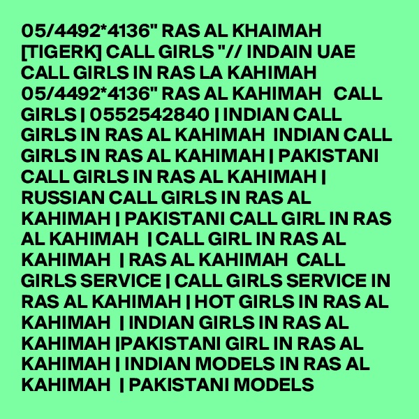 05/4492*4136" RAS AL KHAIMAH [TIGERK] CALL GIRLS "// INDAIN UAE CALL GIRLS IN RAS LA KAHIMAH 05/4492*4136" RAS AL KAHIMAH   CALL GIRLS | 0552542840 | INDIAN CALL GIRLS IN RAS AL KAHIMAH  INDIAN CALL GIRLS IN RAS AL KAHIMAH | PAKISTANI CALL GIRLS IN RAS AL KAHIMAH | RUSSIAN CALL GIRLS IN RAS AL KAHIMAH | PAKISTANI CALL GIRL IN RAS AL KAHIMAH  | CALL GIRL IN RAS AL KAHIMAH  | RAS AL KAHIMAH  CALL GIRLS SERVICE | CALL GIRLS SERVICE IN RAS AL KAHIMAH | HOT GIRLS IN RAS AL KAHIMAH  | INDIAN GIRLS IN RAS AL KAHIMAH |PAKISTANI GIRL IN RAS AL KAHIMAH | INDIAN MODELS IN RAS AL KAHIMAH  | PAKISTANI MODELS 