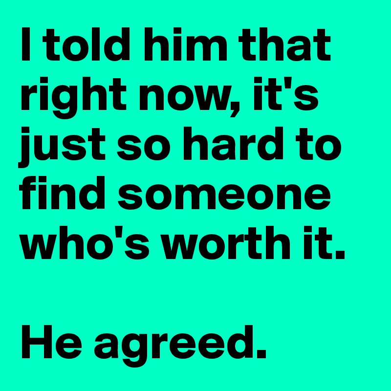 I told him that right now, it's just so hard to find someone who's worth it.

He agreed. 