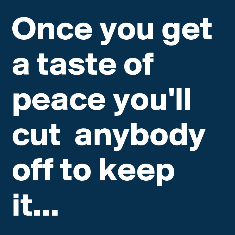 Once you get a taste of peace you'll cut  anybody off to keep it...