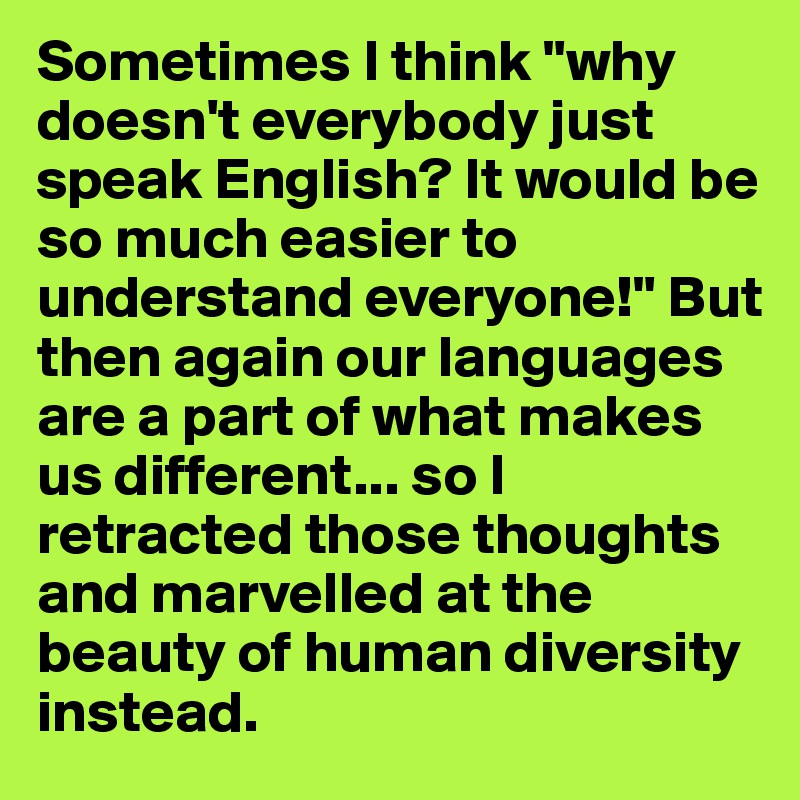 Sometimes I think "why doesn't everybody just speak English? It would be so much easier to understand everyone!" But then again our languages are a part of what makes us different... so I retracted those thoughts and marvelled at the beauty of human diversity instead.