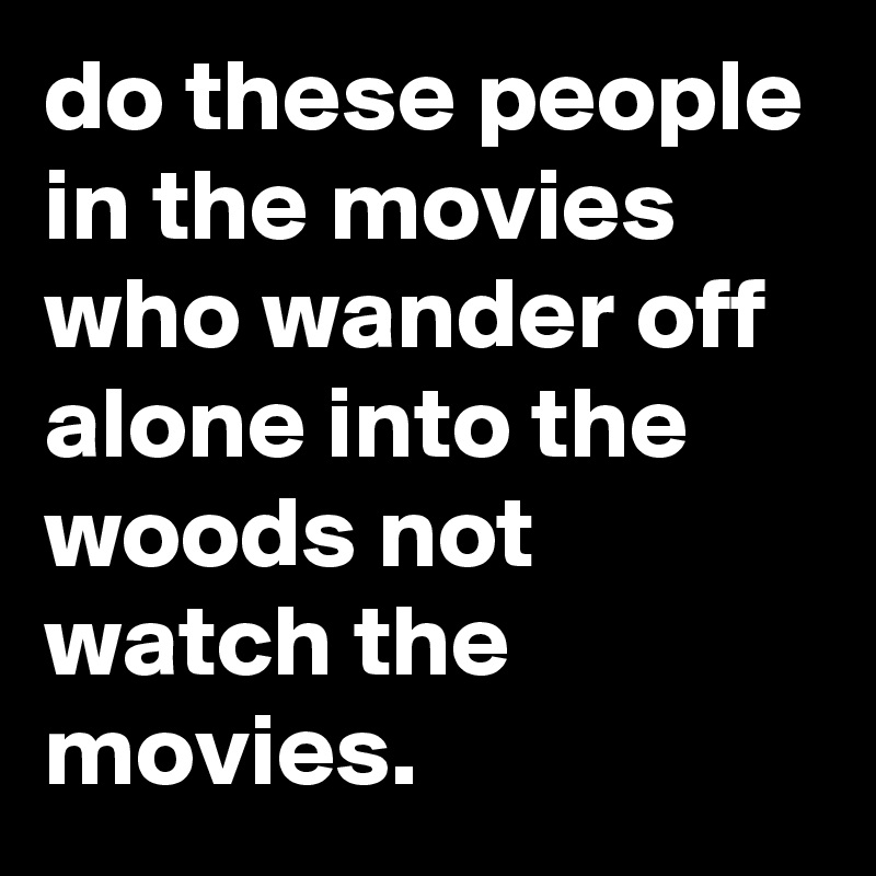 do these people in the movies who wander off alone into the woods not watch the movies.