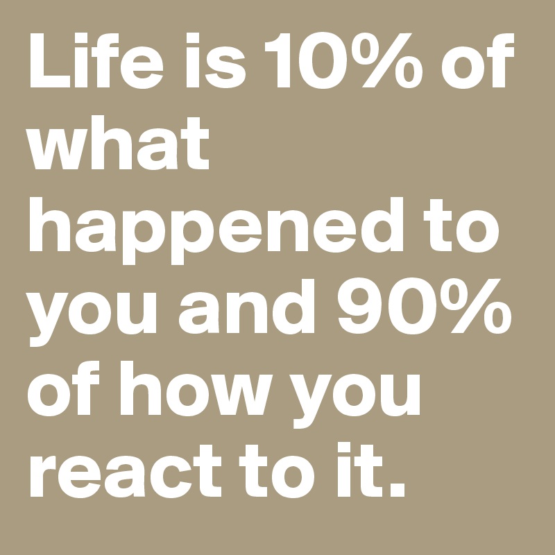 Life is 10% of what happened to you and 90% of how you react to it.