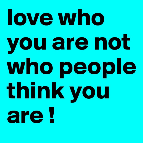 love who you are not who people think you are !