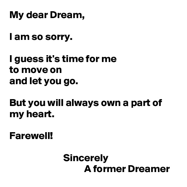 My dear Dream,

I am so sorry.

I guess it's time for me
to move on
and let you go.

But you will always own a part of my heart.

Farewell!

                          Sincerely
                                    A former Dreamer