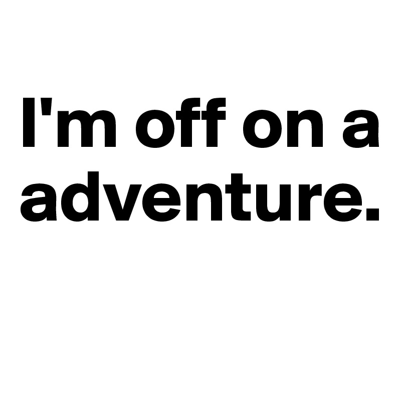 
I'm off on a adventure.