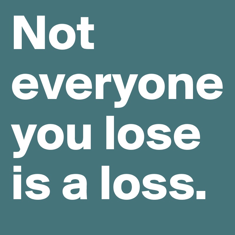 Not everyone you lose is a loss.