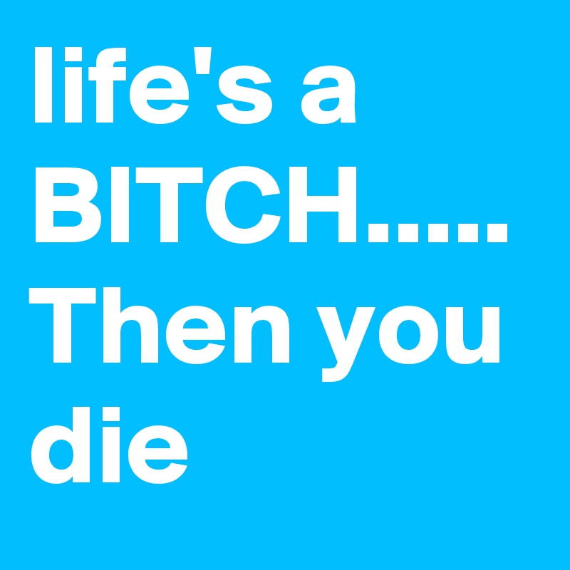 life's a BITCH.....
Then you die