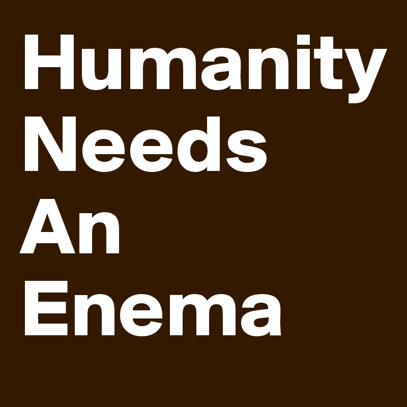 Humanity
Needs
An
Enema