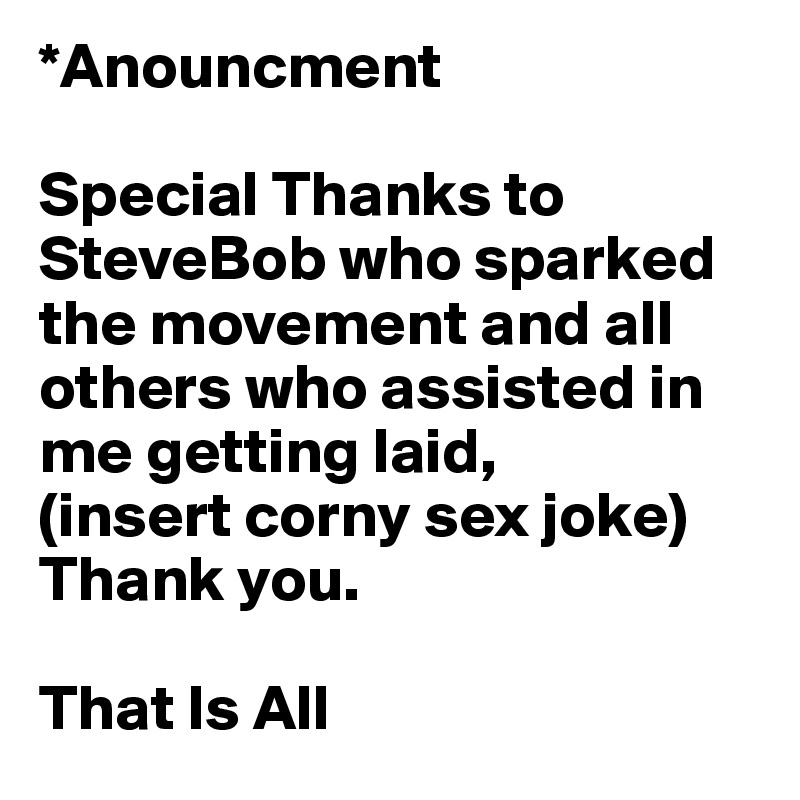 *Anouncment
 
Special Thanks to SteveBob who sparked the movement and all others who assisted in me getting laid,
(insert corny sex joke)
Thank you.

That Is All