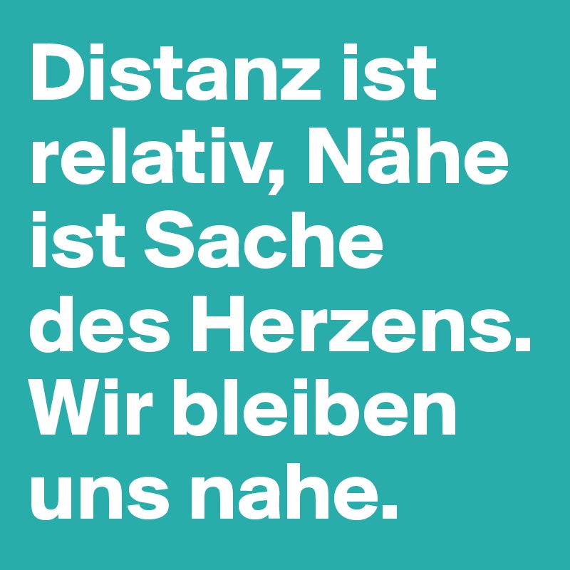 Distanz ist relativ, Nähe ist Sache des Herzens. Wir bleiben uns nahe.