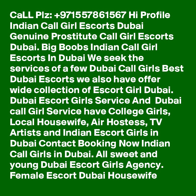 CaLL Plz: +971557861567 Hi Profile Indian Call Girl Escorts Dubai Genuine Prostitute Call Girl Escorts Dubai. Big Boobs Indian Call Girl Escorts In Dubai We seek the services of a few Dubai Call Girls Best Dubai Escorts we also have offer wide collection of Escort Girl Dubai. Dubai Escort Girls Service And  Dubai call Girl Service have College Girls, Local Housewife, Air Hostess, TV Artists and Indian Escort Girls in Dubai Contact Booking Now Indian Call Girls in Dubai. All sweet and young Dubai Escort Girls Agency. Female Escort Dubai Housewife 