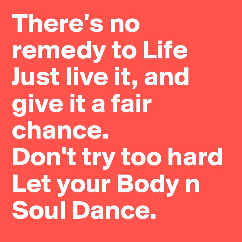 There's no remedy to Life
Just live it, and give it a fair chance.
Don't try too hard
Let your Body n Soul Dance.