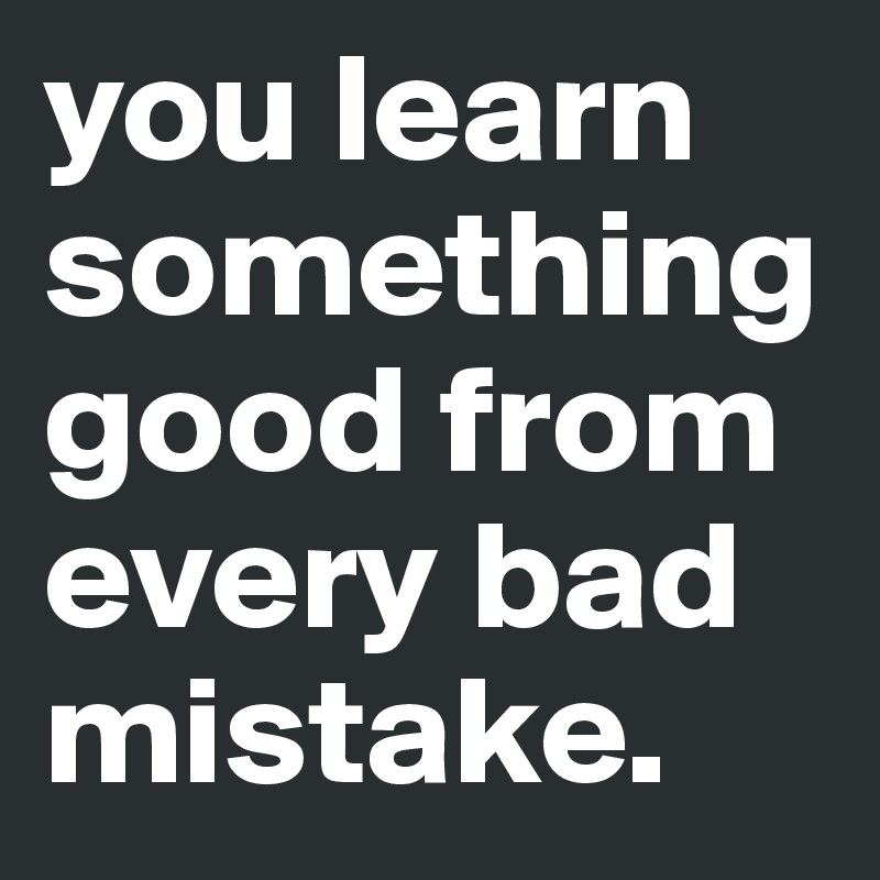 you learn something good from every bad mistake.