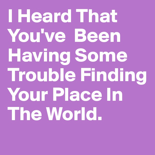 I Heard That You've  Been Having Some Trouble Finding Your Place In The World. 