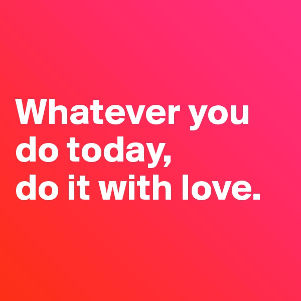 

Whatever you do today, 
do it with love.

