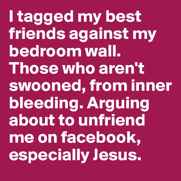 I tagged my best friends against my bedroom wall. Those who aren't swooned, from inner bleeding. Arguing about to unfriend me on facebook, especially Jesus.