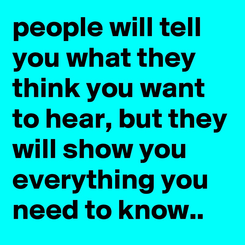 people will tell you what they think you want to hear, but they will show you everything you need to know..