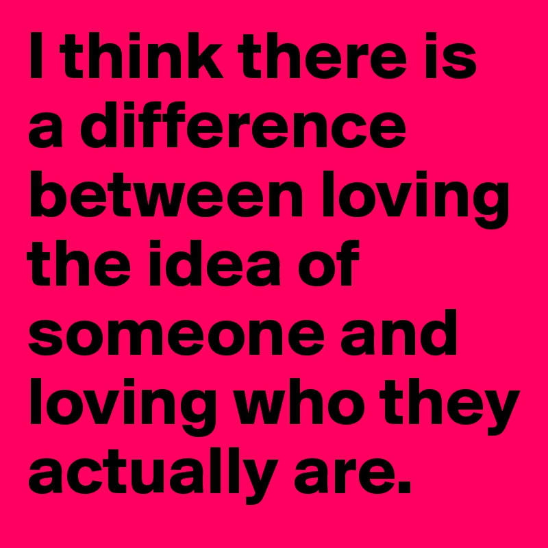 I think there is a difference between loving the idea of someone and loving who they actually are. 