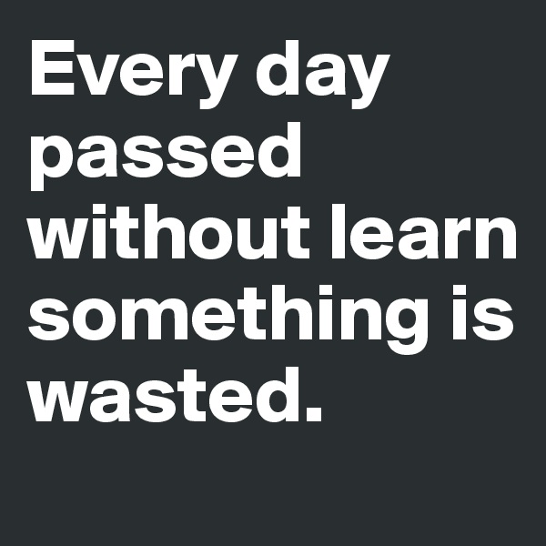 Every day passed without learn something is wasted. 