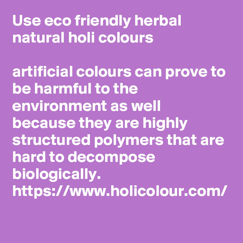 Use eco friendly herbal natural holi colours

artificial colours can prove to be harmful to the environment as well because they are highly structured polymers that are hard to decompose biologically.
https://www.holicolour.com/
