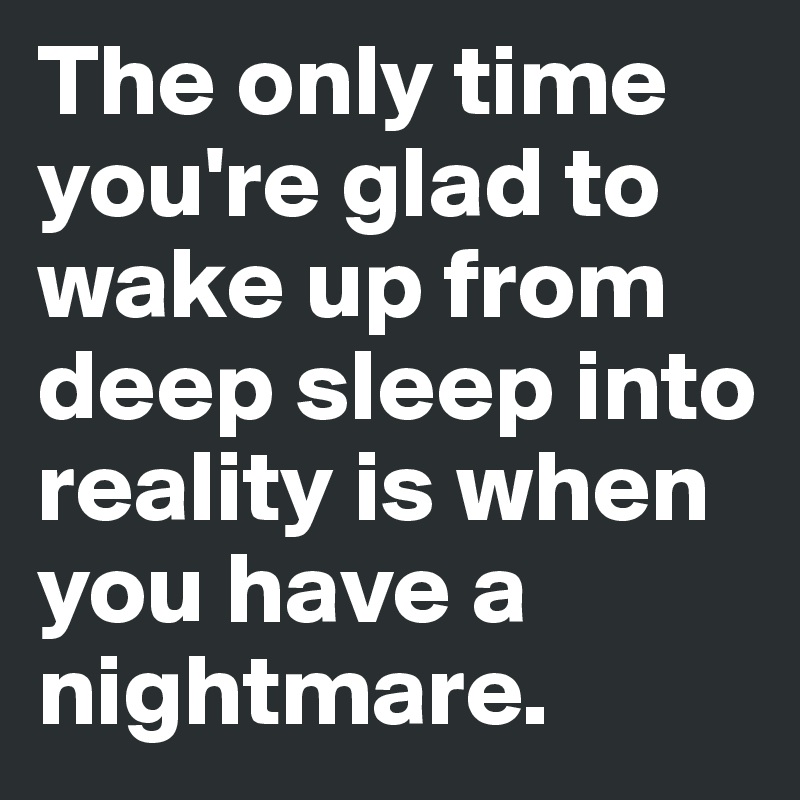 The only time you're glad to wake up from deep sleep into reality is when you have a nightmare.