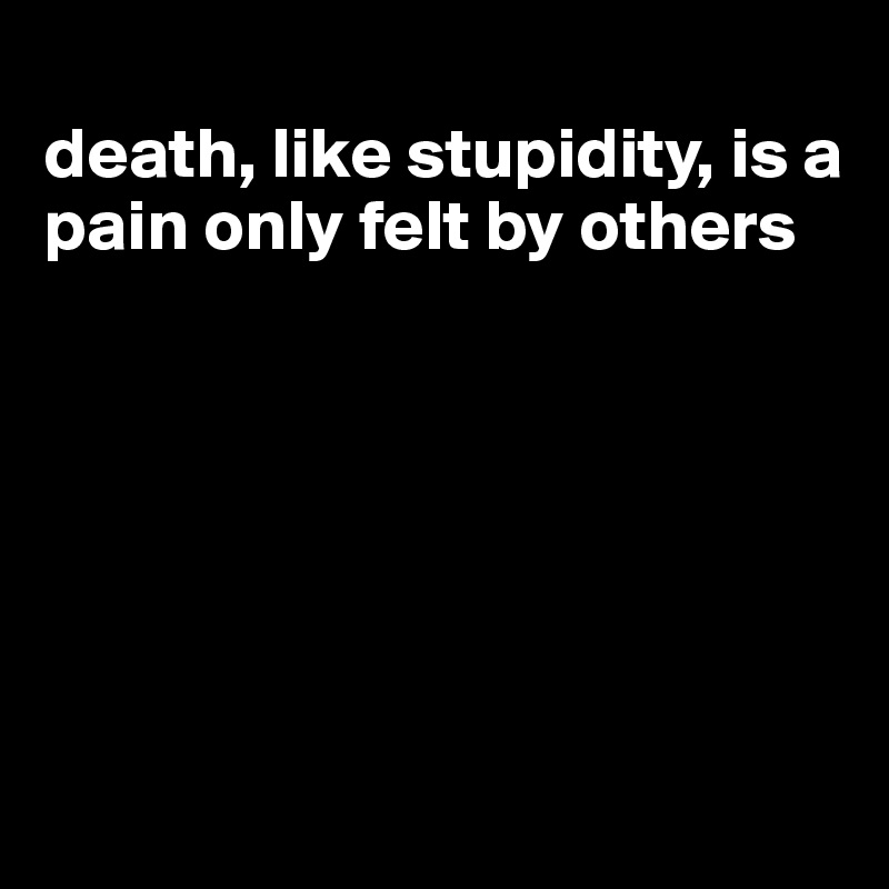 
death, like stupidity, is a pain only felt by others






