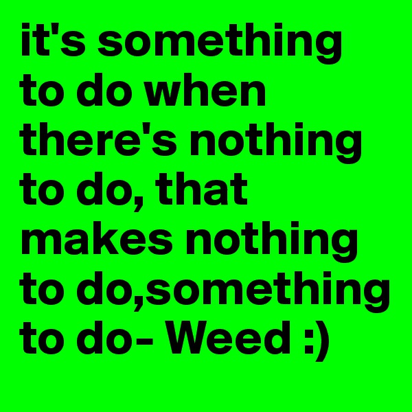 it's something to do when there's nothing to do, that makes nothing to do,something to do- Weed :) 