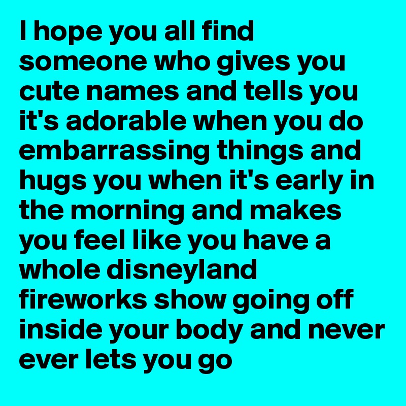 I hope you all find someone who gives you cute names and tells you it's adorable when you do embarrassing things and hugs you when it's early in the morning and makes you feel like you have a whole disneyland fireworks show going off inside your body and never ever lets you go
