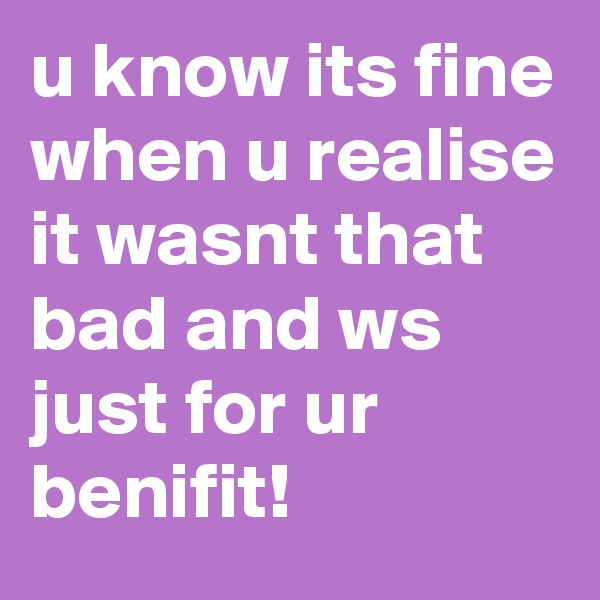 u know its fine when u realise it wasnt that bad and ws just for ur benifit!