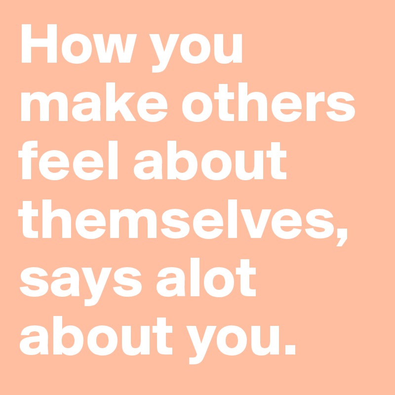 How you make others feel about themselves, says alot about you.