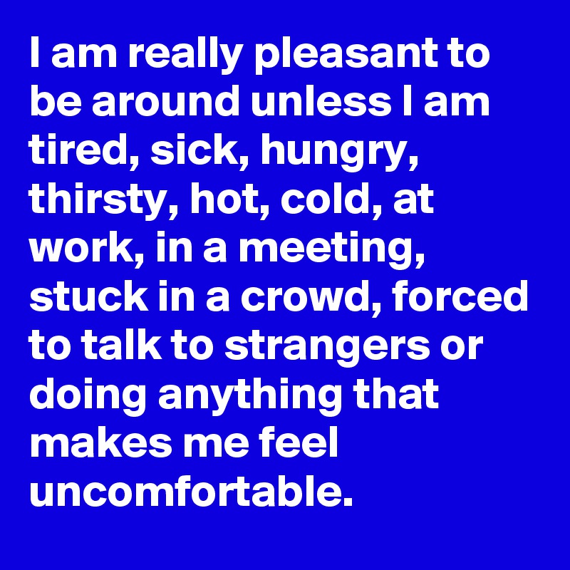 I am really pleasant to be around unless I am tired, sick, hungry, thirsty, hot, cold, at work, in a meeting, stuck in a crowd, forced to talk to strangers or doing anything that makes me feel uncomfortable.