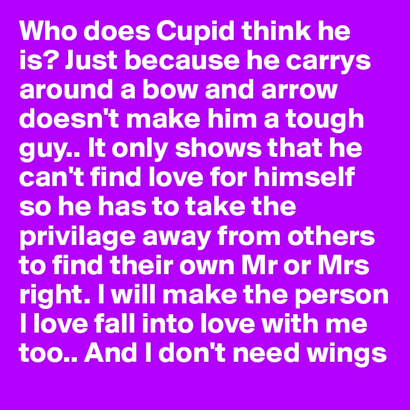 Who does Cupid think he is? Just because he carrys around a bow and arrow doesn't make him a tough guy.. It only shows that he can't find love for himself so he has to take the privilage away from others to find their own Mr or Mrs right. I will make the person I love fall into love with me too.. And I don't need wings