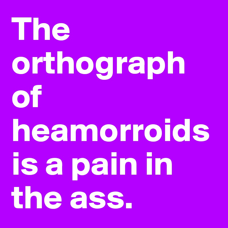 The orthograph of heamorroids is a pain in the ass.