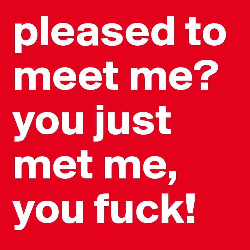 pleased to meet me? you just met me, you fuck!