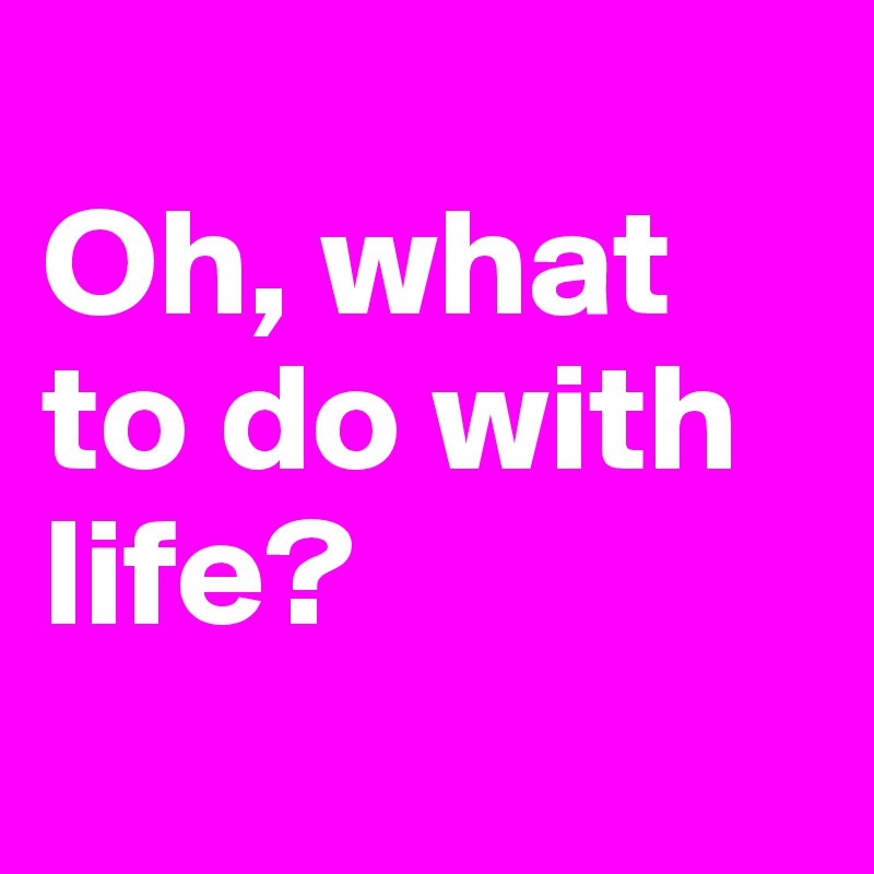 
Oh, what to do with life?
