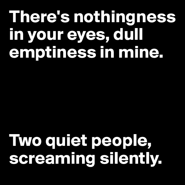 There's nothingness in your eyes, dull emptiness in mine. 




Two quiet people, screaming silently.