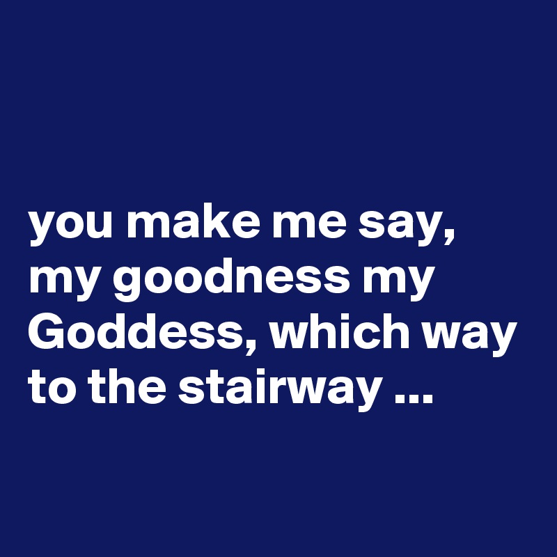 


you make me say, my goodness my Goddess, which way to the stairway ...

